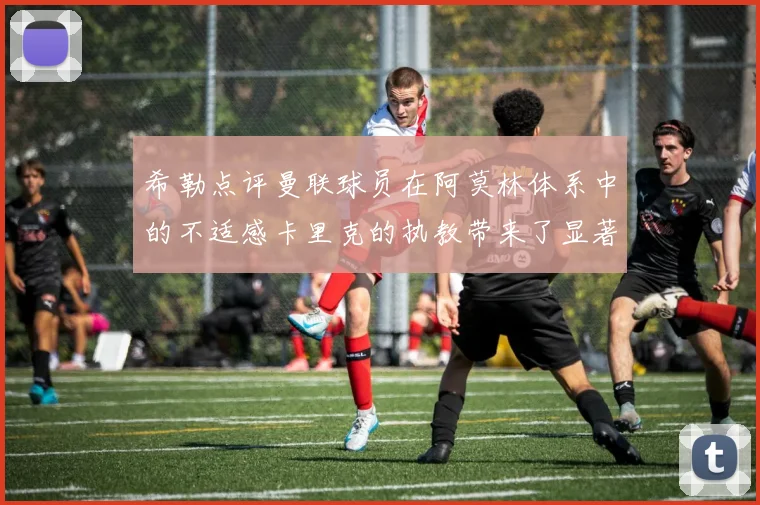 希勒点评曼联球员在阿莫林体系中的不适感卡里克的执教带来了显著变化
