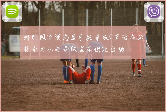 姆巴佩冷漠态度引发争议C罗若在必将全力以赴争取国家德比出场