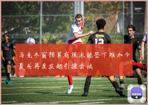 马竞冬窗预算有限未能签下维加今夏或再度发起引援尝试
