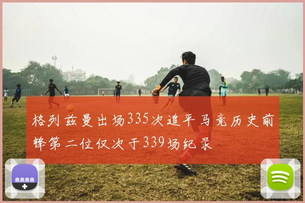 格列兹曼出场335次追平马竞历史前锋第二位仅次于339场纪录