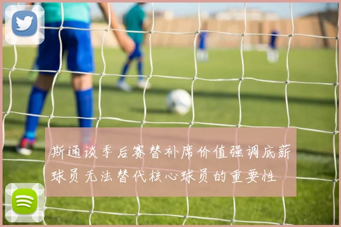 斯通谈季后赛替补席价值强调底薪球员无法替代核心球员的重要性