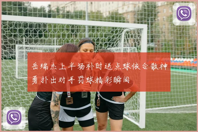 岳瑞杰上半场补时送点球依合散神勇扑出对手罚球精彩瞬间