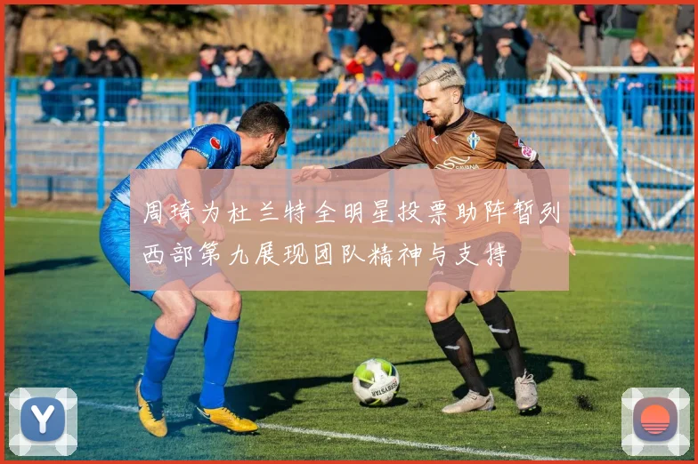 周琦为杜兰特全明星投票助阵暂列西部第九展现团队精神与支持