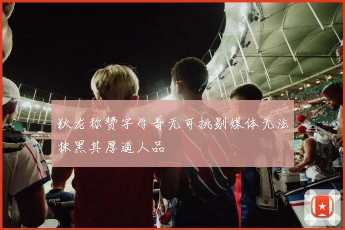 狄龙称赞字母哥无可挑剔媒体无法抹黑其厚道人品