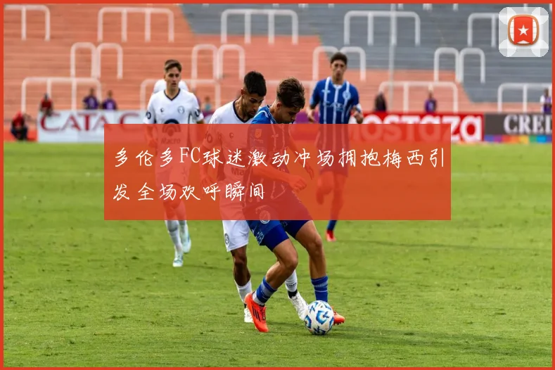 多伦多FC球迷激动冲场拥抱梅西引发全场欢呼瞬间