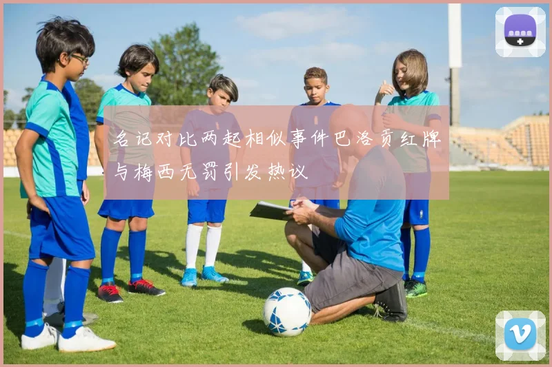 名记对比两起相似事件巴洛贡红牌与梅西无罚引发热议