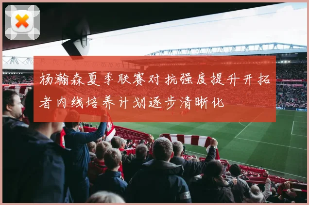 杨瀚森夏季联赛对抗强度提升开拓者内线培养计划逐步清晰化