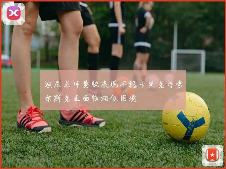 迪尼点评曼联表现不稳卡里克与索尔斯克亚面临相似困境