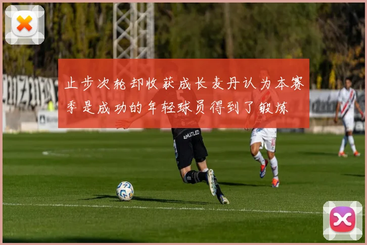 止步次轮却收获成长麦丹认为本赛季是成功的年轻球员得到了锻炼