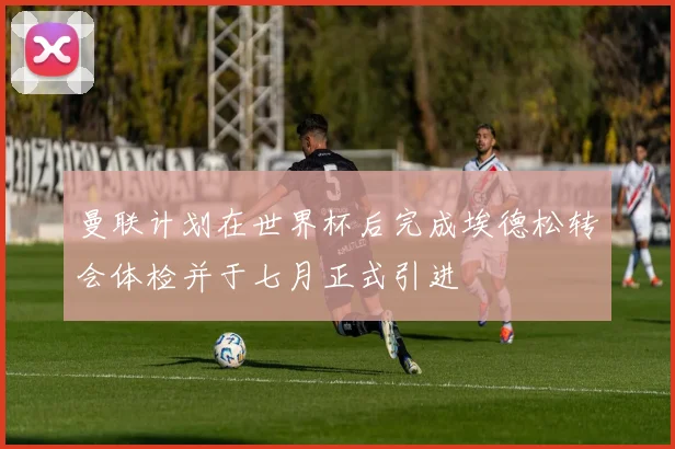 曼联计划在世界杯后完成埃德松转会体检并于七月正式引进