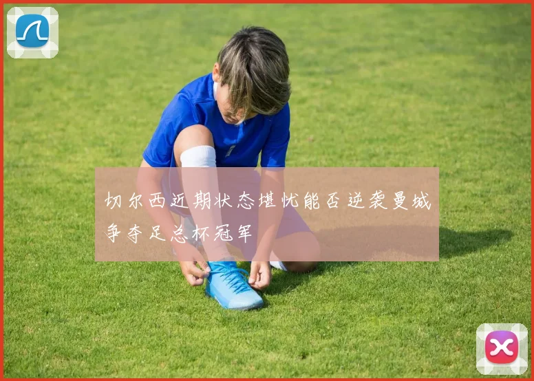 切尔西近期状态堪忧能否逆袭曼城争夺足总杯冠军