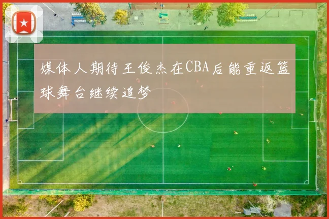 媒体人期待王俊杰在CBA后能重返篮球舞台继续追梦