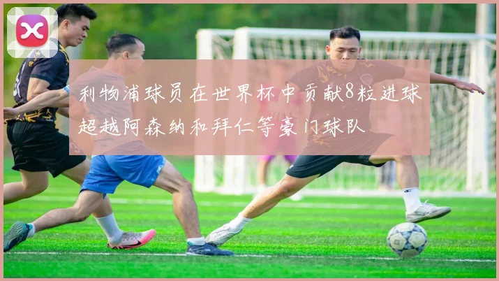 利物浦球员在世界杯中贡献8粒进球超越阿森纳和拜仁等豪门球队