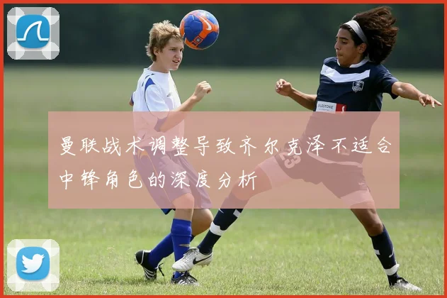 曼联战术调整导致齐尔克泽不适合中锋角色的深度分析
