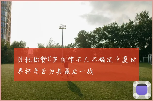 贝托称赞C罗自律不凡不确定今夏世界杯是否为其最后一战