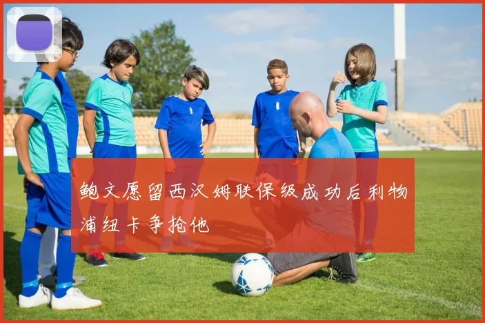 鲍文愿留西汉姆联保级成功后利物浦纽卡争抢他