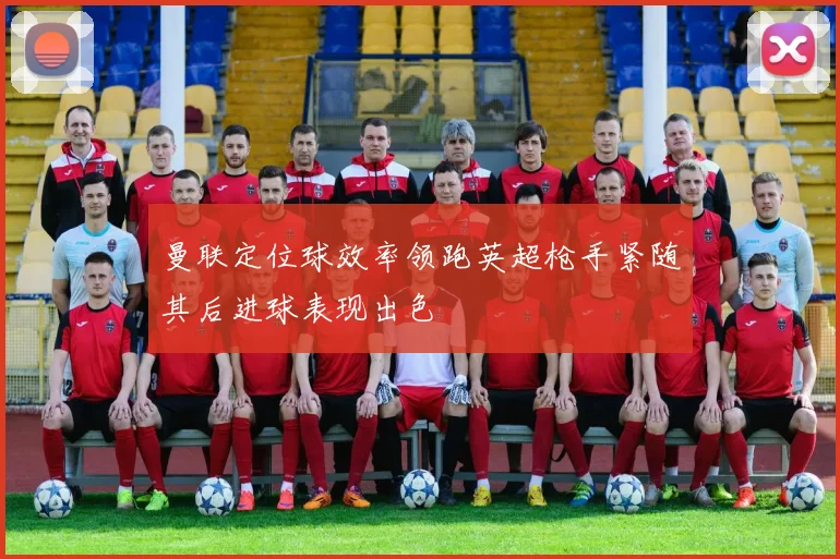 曼联定位球效率领跑英超枪手紧随其后进球表现出色