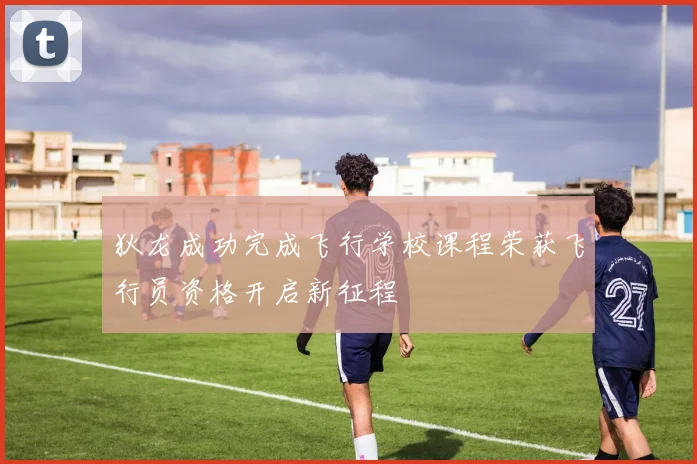 狄龙成功完成飞行学校课程荣获飞行员资格开启新征程