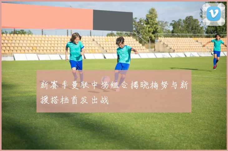 新赛季曼联中场组合揭晓梅努与新援搭档首发出战