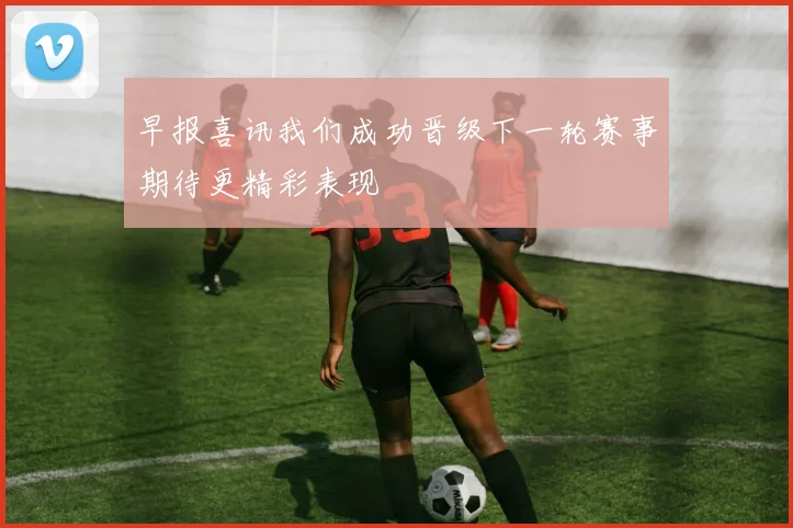 早报喜讯我们成功晋级下一轮赛事期待更精彩表现