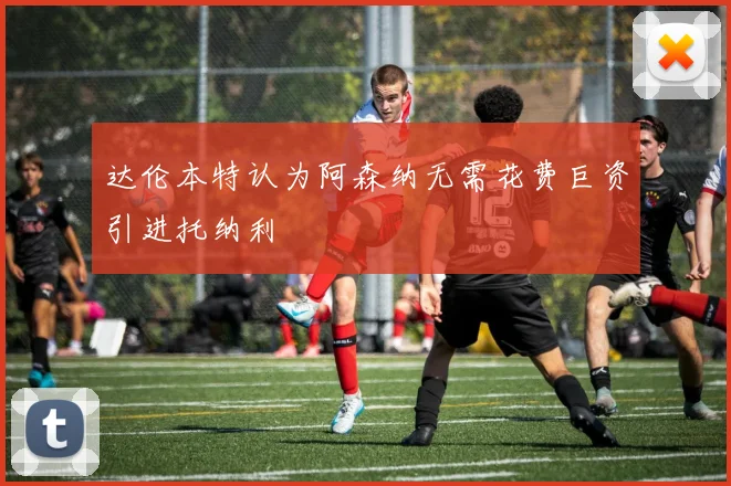 达伦本特认为阿森纳无需花费巨资引进托纳利