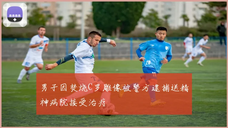 男子因焚烧C罗雕像被警方逮捕送精神病院接受治疗