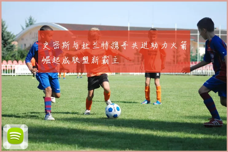 史密斯与杜兰特携手共进助力火箭崛起成联盟新霸主
