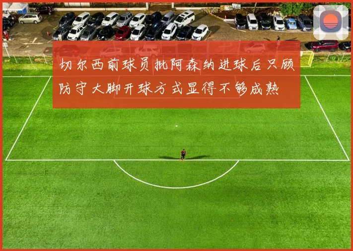切尔西前球员批阿森纳进球后只顾防守大脚开球方式显得不够成熟
