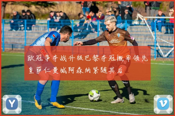 欧冠争夺战升级巴黎夺冠概率领先皇萨仁曼城阿森纳紧随其后